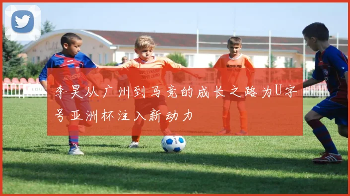 李昊从广州到马竞的成长之路为U字号亚洲杯注入新动力