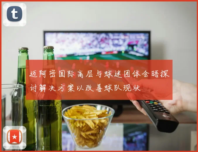 迈阿密国际高层与球迷团体会晤探讨解决方案以改善球队现状