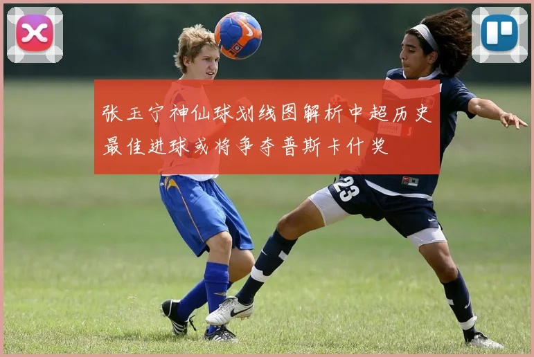 张玉宁神仙球划线图解析中超历史最佳进球或将争夺普斯卡什奖