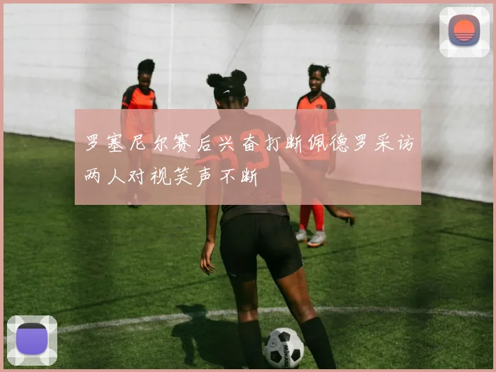 罗塞尼尔赛后兴奋打断佩德罗采访两人对视笑声不断