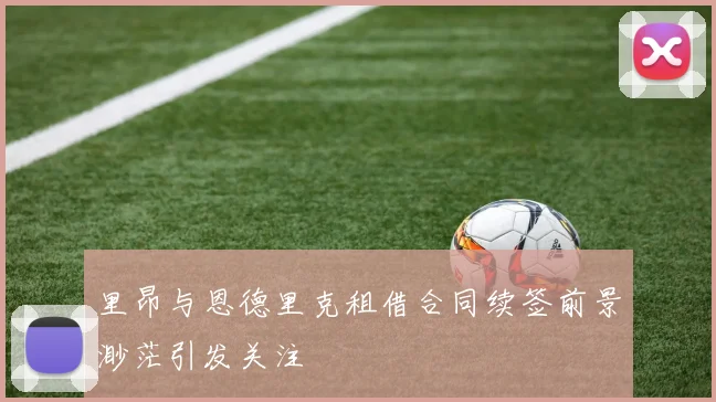 里昂与恩德里克租借合同续签前景渺茫引发关注