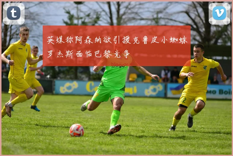 英媒称阿森纳欲引援克鲁皮小蜘蛛罗杰斯面临巴黎竞争