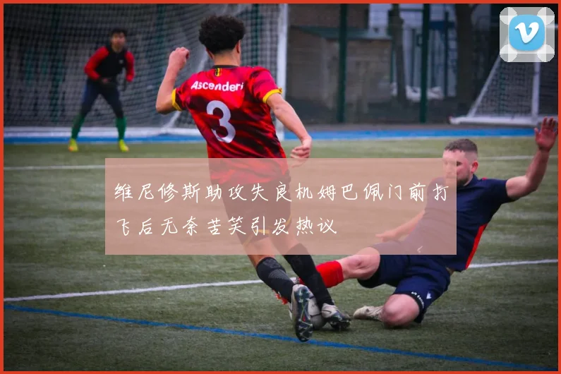 维尼修斯助攻失良机姆巴佩门前打飞后无奈苦笑引发热议