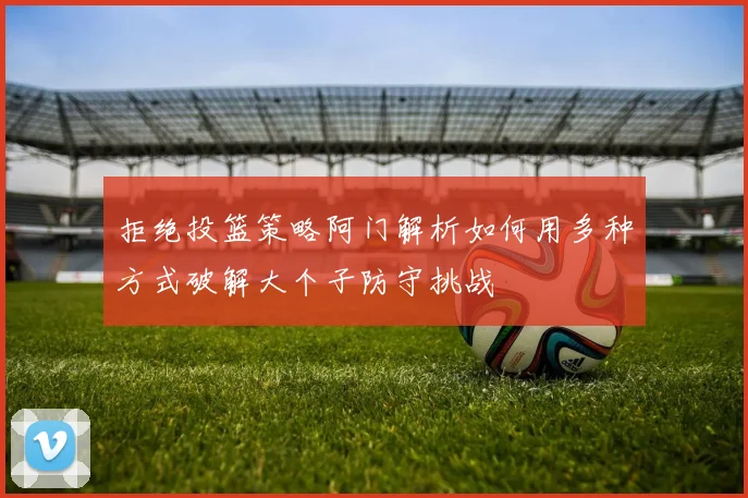 拒绝投篮策略阿门解析如何用多种方式破解大个子防守挑战