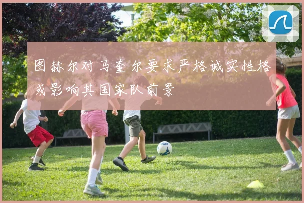 图赫尔对马奎尔要求严格诚实性格或影响其国家队前景