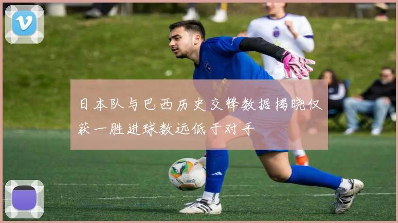 日本队与巴西历史交锋数据揭晓仅获一胜进球数远低于对手